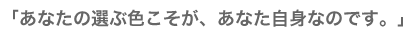 「あなたの選ぶ色こそが、あなた自身なのです。」